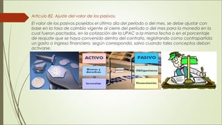 Articulo 82. Ajuste del valor de los pasivos. 
El valor de los pasivos poseídos el último día del período o del mes, se debe ajustar con 
base en la tasa de cambio vigente al cierre del período o del mes para la moneda en la 
cual fueron pactados, en la cotización de la UPAC a la misma fecha o en el porcentaje 
de reajuste que se haya convenido dentro del contrato, registrando como contrapartida 
un gasto o ingreso financiero, según corresponda, salvo cuando tales conceptos deban 
activarse. 
 