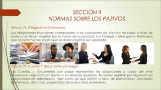 SECCION II 
NORMAS SOBRE LOS PASIVOS 
Articulo 74. Obligaciones Financieras. 
Las obligaciones financieras corresponden a las cantidades de efectivo recibidas a título de 
mutuo y se deben registrar por el monto de su principal. Los intereses y otros gastos financieros 
que no incrementen el principal se deben registrar por separado. 
Articulo 75. Cuentas Y documentos por pagar. 
Las Cuentas y documentos por pagar representan las obligaciones a cargo del ente 
económico originadas en bienes o en servicios recibidos. Se deben registrar por separado las 
obligaciones de importancia, tales como las que existen a favor de proveedores, vinculados 
económicos, directores, propietarios del ente y otros acreedores. 
 