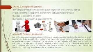 Articulo 76. Obligaciones Laborales. 
Son Obligaciones Laborales aquellas que se originan en un contrato de trabajo. 
Se deben reconocer los pasivos a favor de los trabajadores siempre que: 
Su pago sea exigible o probable. 
Su importe se pueda estimar razonablemente. 
Artículos 77. Pensiones de Jubilación. 
Los entes económicos obligados a reconocer y pagar pensiones de jubilación y/o a emitir 
bonos y/o títulos pensiónales, deberán al cierre de cada período, elaborar un estudio 
actuarial en forma consistente, de acuerdo con el método señalado por la entidad 
encargada de ejercer la inspección, vigilancia y/o control, con el objeto de establecer el 
valor presente de todas las obligaciones futuras, mediante el cargo a la cuenta de 
resultados, conforme se establece en el presente decreto. 
 