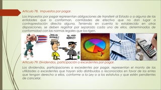 Articulo 78. Impuestos por pagar. 
Los impuestos por pagar representan obligaciones de transferir al Estado o a alguna de las 
entidades que lo conforman, cantidades de efectivo que no dan lugar a 
contraprestación directa alguna. Teniendo en cuenta lo establecido en otras 
disposiciones, se deben registrar por separado cada uno de ellos, determinados de 
conformidad con las normas legales que los rigen. 
Articulo 79. Dividendos, participación o excedentes por pagar. 
Los dividendos, participaciones o excedentes por pagar, representan el monto de las 
utilidades o excedentes que hayan sido distribuidos o reconocidos en favor de los entes 
que tengan derecho a ellos, conforme a la Ley o a los estatutos y que estén pendientes 
de cancelar. 
 