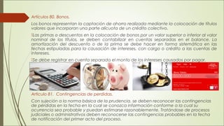 Artículos 80. Bonos. 
Los bonos representan la captación de ahorro realizada mediante la colocación de títulos 
valores que incorporan una parte alícuota de un crédito colectivo. 
Las primas o descuentos en la colocación de bonos por un valor superior o inferior al valor 
nominal de los títulos, se deben contabilizar en cuentas separadas en el balance. La 
amortización del descuento o de la prima se debe hacer en forma sistemática en las 
fechas estipuladas para la causación de intereses, con cargo o crédito a las cuentas de 
intereses. 
Se debe registrar en cuenta separada el monto de los intereses causados por pagar. 
Articulo 81. Contingencias de perdidas. 
Con sujeción a la norma básica de la prudencia, se deben reconocer las contingencias 
de pérdidas en la fecha en la cual se conozca información conforme a la cual su 
ocurrencia sea probable y puedan estimarse razonablemente. Tratándose de procesos 
judiciales o administrativos deben reconocerse las contingencias probables en la fecha 
de notificación del primer acto del proceso. 
 