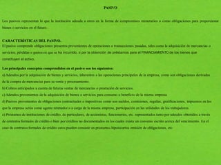 PASIVO
Los pasivos representan lo que la institución adeuda a otros en la forma de compromisos monetarios o como obligaciones para proporcionar
bienes o servicios en el futuro.
CARACTERÍSTICAS DEL PASIVO.
El pasivo comprende obligaciones presentes provenientes de operaciones o transacciones pasadas, tales como la adquisición de mercancías o
servicios, pérdidas o gastos en que se ha incurrido, o por la obtención de préstamos para el FINANCIAMIENTO de los bienes que
constituyen el activo.
Los principales conceptos comprendidos en el pasivo son los siguientes:
a) Adeudos por la adquisición de bienes y servicios, inherentes a las operaciones principales de la empresa, como son obligaciones derivadas
de la compra de mercancías para su venta y procesamiento.
b) Cobros anticipados a cuenta de futuras ventas de mercancías o prestación de servicios.
c) Adeudos provenientes de la adquisición de bienes o servicios para consumo o beneficio de la misma empresa
d) Pasivos provenientes de obligaciones contractuales o impositivas como son sueldos, comisiones, regalías, gratificaciones, impuestos en los
que la empresa actúa como agente retenedor o a cargo de la misma empresa, participación en las utilidades de los trabajadores.
e) Préstamos de instituciones de crédito, de particulares, de accionistas, funcionarios, etc. representados tanto por adeudos obtenidos a través
de contratos formales de crédito o bien por créditos no documentados en los cuales exista un convenio escrito acerca del vencimiento. En el
caso de contratos formales de crédito estos pueden consistir en prestamos hipotecarios emisión de obligaciones, etc.
 