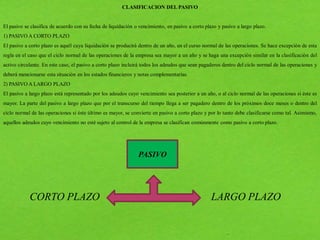 CLASIFICACION DEL PASIVO
El pasivo se clasifica de acuerdo con su fecha de liquidación o vencimiento, en pasivo a corto plazo y pasivo a largo plazo.
1) PASIVO A CORTO PLAZO
El pasivo a corto plazo es aquél cuya liquidación se producirá dentro de un año, en el curso normal de las operaciones. Se hace excepción de esta
regla en el caso que el ciclo normal de las operaciones de la empresa sea mayor a un año y se haga una excepción similar en la clasificación del
activo circulante. En este caso, el pasivo a corto plazo incluirá todos los adeudos que sean pagaderos dentro del ciclo normal de las operaciones y
deberá mencionarse esta situación en los estados financieros y notas complementarias.
2) PASIVO A LARGO PLAZO
El pasivo a largo plazo está representado por los adeudos cuyo vencimiento sea posterior a un año, o al ciclo normal de las operaciones si éste es
mayor. La parte del pasivo a largo plazo que por el transcurso del tiempo llega a ser pagadero dentro de los próximos doce meses o dentro del
ciclo normal de las operaciones si éste último es mayor, se convierte en pasivo a corto plazo y por lo tanto debe clasificarse como tal. Asimismo,
aquellos adeudos cuyo vencimiento no esté sujeto al control de la empresa se clasifican comúnmente como pasivo a corto plazo.
PASIVO
CORTO PLAZO LARGO PLAZO
 
