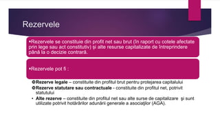 Rezervele
Rezervele se constituie din profit net sau brut (în raport cu cotele afectate
prin lege sau act constitutiv) și alte resurse capitalizate de întreprindere
până la o decizie contrară.
Rezervele pot fi :
Rezerve legale – constituite din profitul brut pentru protejarea capitalului
Rezerve statutare sau contractuale - constituite din profitul net, potrivit
statutului
• Alte rezerve – constituite din profitul net sau alte surse de capitalizare şi sunt
utilizate potrivit hotărârilor adunării generale a asociaţilor (AGA).
 