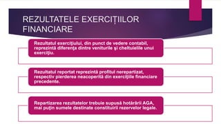 REZULTATELE EXERCIȚIILOR
FINANCIARE
Rezultatul exerciţiului, din punct de vedere contabil,
reprezintă diferenţa dintre veniturile şi cheltuielile unui
exerciţiu.
Rezultatul reportat reprezintă profitul nerepartizat,
respectiv pierderea neacoperită din exerciţiile financiare
precedente.
Repartizarea rezultatelor trebuie supusă hotărârii AGA,
mai puţin sumele destinate constituirii rezervelor legale.
 