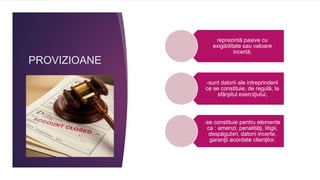 PROVIZIOANE
reprezintă pasive cu
exigibilitate sau valoare
incertă;
-sunt datorii ale intreprinderii
ce se constituie, de regulă, la
sfârşitul exerciţiului;
-se constituie pentru elemente
ca : amenzi, penalităţi, litigii,
despăgubiri, datorii incerte,
garanţii acordate clienţilor.
 