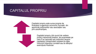 CAPITALUL PROPRIU
Capitalul propriu este sursa proprie de
finanțare a agentului economic formată din
aporturile acționarilor sau asociaților sau
prin autofinanțare.
Capitalul propriu (din punct de vedere
juridic) reprezintă dreptul de proprietate pe
care îl au asociații sau acționarii asupra
capitalului întreprinderii existent la data
întocmirii bilanțului contabil sau la sfârșitul
exercițiului financiar.
 