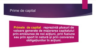 Prime de capital
Primele de capital reprezintă plusuri de
valoare generate de majorarea capitalului
prin emisiunea de noi acţiuni, prin fuziune
sau prin aport în natură și prin conversia
obligațiunilor în acțiuni.
 