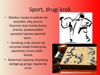 Sport, drugi krok Wiedza i nauka to jednak nie wszystko. Aby poczuć fizycznie choć trochę ducha orientu, postanowiłem uprawiać typowo japoński sport.  Kondycję ciała staram się utrzymać dzięki tradycyjnej, japońskiej sztuce walki – karate Natomiast tężyznę umysłową pielęgnuję grając regularnie w Go 