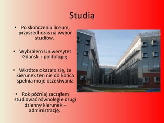Studia Po skończeniu liceum, przyszedł czas na wybór studiów.  Wybrałem Uniwersytet Gdański i politologię. Wkrótce okazało się, że kierunek ten nie do końca spełnia moje oczekiwania Rok później zacząłem studiować równolegle drugi dzienny kierunek – administrację.  