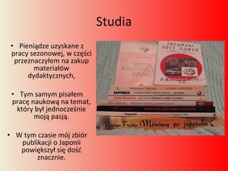 Studia Pieniądze uzyskane z pracy sezonowej, w części przeznaczyłem na zakup materiałów dydaktycznych, Tym samym pisałem pracę naukową na temat, który był jednocześnie moją pasją. W tym czasie mój zbiór publikacji o Japonii powiększył się dość znacznie. 