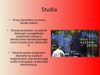 Studia  Pracę obroniłem na ocenę bardzo dobrą! Chociaż przyznam, że pytanie dotyczące szczegółowej znajomości ustawy o dziedziczeniu karmazynowego tronu troszkę mnie zaskoczyło     Obecnie jestem studentem ekonomii na studiach magisterskich oraz kontynuuję studia licencjackie na kierunku administracja  