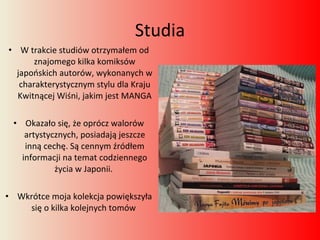 Studia W trakcie studiów otrzymałem od znajomego kilka komiksów japońskich autorów, wykonanych w charakterystycznym stylu dla Kraju Kwitnącej Wiśni, jakim jest MANGA Okazało się, że oprócz walorów artystycznych, posiadają jeszcze inną cechę. Są cennym źródłem informacji na temat codziennego życia w Japonii.  Wkrótce moja kolekcja powiększyła się o kilka kolejnych tomów  