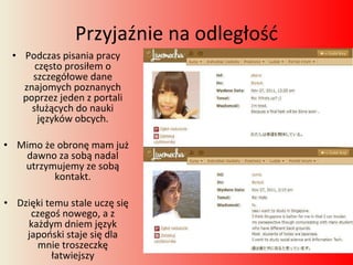 Przyjaźnie na odległość Podczas pisania pracy często prosiłem o szczegółowe dane znajomych poznanych poprzez jeden z portali służących do nauki języków obcych. Mimo że obronę mam już dawno za sobą nadal utrzymujemy ze sobą kontakt. Dzięki temu stale uczę się czegoś nowego, a z każdym dniem język japoński staje się dla mnie troszeczkę łatwiejszy 