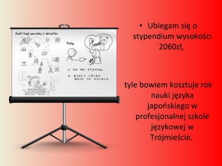 Ubiegam się o stypendium wysokości 2060zł,  tyle bowiem kosztuje rok nauki języka japońskiego w profesjonalnej szkole językowej w Trójmieście.  