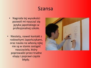 Szansa Nagroda tej wysokości pozwoli mi nauczyć się języka japońskiego w profesjonalnej szkole. Niestety, nawet kontakt z rodowitymi Japończykami, oraz nauka na własną rękę nie są w stanie zastąpić nauczyciela, który poprowadzi przez trudne etapy i poprawi częste błędy.  