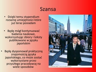 Szansa Dzięki temu stypendium rozwinę umiejętności które już teraz posiadam Będę mógł kontynuować badania naukowe, wykorzystując zbiory i teksty publikowane w języku japońskim Będę dysponował praktyczną znajomością języka japońskiego, co może zostać wykorzystane przez przyszłego pracodawcę na wiele sposobów  