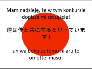 Mam nadzieję, że w tym konkursie dopisze mi szczęście! 運は僕と共に在ると思っています ! un wa boku to tomo ni aru to omotte imasu! 