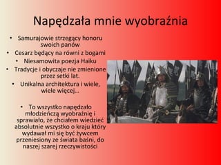 Napędzała mnie wyobraźnia Samurajowie strzegący honoru swoich panów Cesarz będący na równi z bogami Niesamowita poezja Haiku Tradycje i obyczaje nie zmienione przez setki lat. Unikalna architektura i wiele, wiele więcej… To wszystko napędzało młodzieńczą wyobraźnię i sprawiało, że chciałem wiedzieć absolutnie wszystko o kraju który wydawał mi się być żywcem przeniesiony ze świata baśni, do naszej szarej rzeczywistości 