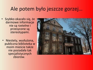 Ale potem było jeszcze gorzej… Szybko okazało się, że darmowe informacje nie są rzetelne i przesycone są stereotypami. Niestety, wysłużona, publiczna biblioteka w moim mieście także nie posiadała tak specjalistycznych zbiorów.  