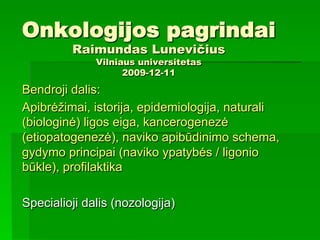 Onkologijos pagrindai
Raimundas Lunevičius
Vilniaus universitetas
2009-12-11
Bendroji dalis:
Apibrėžimai, istorija, epidemiologija, naturali
(biologinė) ligos eiga, kancerogenezė
(etiopatogenezė), naviko apibūdinimo schema,
gydymo principai (naviko ypatybės / ligonio
būkle), profilaktika
Specialioji dalis (nozologija)
 