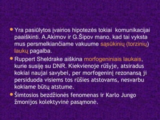 Yra pasiūlytos įvairios hipotezės tokiai komunikacijai
paaiškinti. A.Akimov ir G.Šipov mano, kad tai vyksta
mus persmelkiančiame vakuume sąsūkinių (torzinių)
laukų pagalba.
Ruppert Sheldrake aiškina morfogeniniais laukais,
kurie susiję su DNR. Kiekvienoje rūšyje, atsiradus
kokiai naujai savybei, per morfogeninį rezonansą ji
persiduoda visiems tos rūšies atstovams, nesvarbu
kokiame būtų atstume.
Šimtosios bezdžionės fenomenas ir Karlo Jungo
žmonijos kolektyvinė pasąmonė.
 