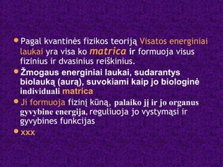 Pagal kvantinės fizikos teoriją Visatos energiniai
laukai yra visa ko matrica ir formuoja visus
fizinius ir dvasinius reiškinius.
Žmogaus energiniai laukai, sudarantys
biolauką (aurą), suvokiami kaip jo biologinė
individuali matrica
Ji formuoja fizinį kūną, palaiko jį ir jo organus
gyvybine energija, reguliuoja jo vystymąsi ir
gyvybines funkcijas
xxx
 
