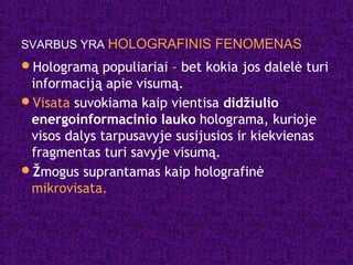 SVARBUS YRA HOLOGRAFINIS FENOMENAS
Hologramą populiariai – bet kokia jos dalelė turi
informaciją apie visumą.
Visata suvokiama kaip vientisa didžiulio
energoinformacinio lauko holograma, kurioje
visos dalys tarpusavyje susijusios ir kiekvienas
fragmentas turi savyje visumą.
Žmogus suprantamas kaip holografinė
mikrovisata.
 