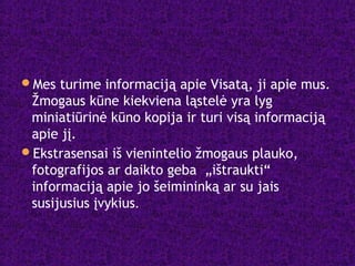 Mes turime informaciją apie Visatą, ji apie mus.
Žmogaus kūne kiekviena ląstelė yra lyg
miniatiūrinė kūno kopija ir turi visą informaciją
apie jį.
Ekstrasensai iš vienintelio žmogaus plauko,
fotografijos ar daikto geba „ištraukti“
informaciją apie jo šeimininką ar su jais
susijusius įvykius.
 