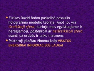 Fizikas David Bohm paskelbė pasaulio
holografinio modelio teoriją. Anot jo, yra
išreikštoji sfera, kurioje mes egzistuojame ir
neregiamoji, paslėptoji ar neišreikštoji sfera,
esanti už erdvės ir laiko matmens.
Pastaroji plačiau žinoma kaip VISATOS
ENERGINIAI INFORMACIJOS LAUKAI
 