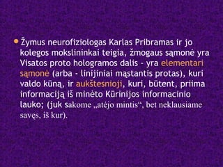 Žymus neurofiziologas Karlas Pribramas ir jo
kolegos mokslininkai teigia, žmogaus sąmonė yra
Visatos proto hologramos dalis - yra elementari
sąmonė (arba - linijiniai mąstantis protas), kuri
valdo kūną, ir aukštesnioji, kuri, būtent, priima
informaciją iš minėto Kūrinijos informacinio
lauko; (juk sakome „atėjo mintis“, bet neklausiame
savęs, iš kur).
 