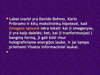 Labai svarbi yra Davido Bohmo, Karlo
Pribramo ir kitų mokslininkų hipotezė, kad
žmogaus sąmonė nėra lokali: kai ji smegenyse,
ji yra kaip dalelės; bet, kai ji tranformuojasi į
banginę formą, ji gali būti visur
holografiniame energijos lauke, ir jai tampa
prieinami Visatos informaciniai laukai.

 