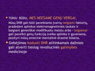 TOKIU BŪDU, MES NEESAME GENŲ VERGAI.
Mūsų DNR gali būti paveikiama įvairių neigiami faktorių,
pradedant aplinkos elektromagnetiniais laukais ir
baigiant genetiškai modifikuotu maistu arba - teigiamai
gali paveikti genų funkciją sveika aplinka ir gyvensena,
pozityvi mūsų emocinė-mentalinė-dvasinė būsena.
Gebėjimas koduoti DNR atitinkamais dažniais
gali atverti tiesiog revoliucinės galimybes
medicinoje
 