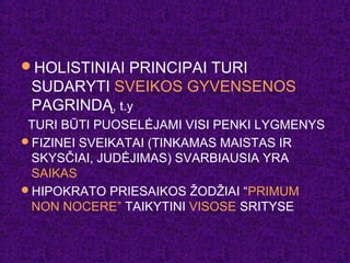 HOLISTINIAI PRINCIPAI TURI
SUDARYTI SVEIKOS GYVENSENOS
PAGRINDĄ, t.y
TURI BŪTI PUOSELĖJAMI VISI PENKI LYGMENYS
FIZINEI SVEIKATAI (TINKAMAS MAISTAS IR
SKYSČIAI, JUDĖJIMAS) SVARBIAUSIA YRA
SAIKAS
HIPOKRATO PRIESAIKOS ŽODŽIAI “PRIMUM
NON NOCERE” TAIKYTINI VISOSE SRITYSE
 