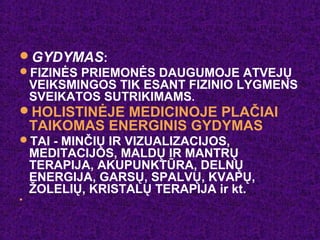 GYDYMAS:
FIZINĖS PRIEMONĖS DAUGUMOJE ATVEJŲ
VEIKSMINGOS TIK ESANT FIZINIO LYGMENS
SVEIKATOS SUTRIKIMAMS.
HOLISTINĖJE MEDICINOJE PLAČIAI
TAIKOMAS ENERGINIS GYDYMAS
TAI - MINČIŲ IR VIZUALIZACIJOS,
MEDITACIJOS, MALDŲ IR MANTRŲ
TERAPIJA, AKUPUNKTŪRA, DELNŲ
ENERGIJA, GARSŲ, SPALVŲ, KVAPŲ,
ŽOLELIŲ, KRISTALŲ TERAPIJA ir kt.
 .
.
 