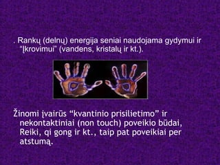 . Rankų (delnų) energija seniai naudojama gydymui ir
“Įkrovimui” (vandens, kristalų ir kt.).
Žinomi įvairūs “kvantinio prisilietimo” ir
nekontaktiniai (non touch) poveikio būdai,
Reiki, qi gong ir kt., taip pat poveikiai per
atstumą.
 