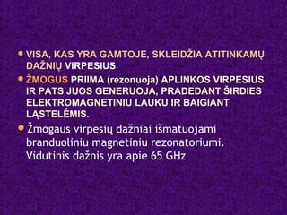 VISA, KAS YRA GAMTOJE, SKLEIDŽIA ATITINKAMŲ
DAŽNIŲ VIRPESIUS
ŽMOGUS PRIIMA (rezonuoja) APLINKOS VIRPESIUS
IR PATS JUOS GENERUOJA, PRADEDANT ŠIRDIES
ELEKTROMAGNETINIU LAUKU IR BAIGIANT
LĄSTELĖMIS.
Žmogaus virpesių dažniai išmatuojami
branduoliniu magnetiniu rezonatoriumi.
Vidutinis dažnis yra apie 65 GHz
 