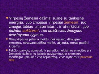 Virpesių žemesni dažniai susiję su tankesne
energija. Juo žmogaus virpesiai žemesni, juo
žmogus labiau „materialus“, ir atvirkščiai, juo
dažniai aukštesni, tuo aukštesnis žmogaus
dvasingumo lygmuo.
Mūsų virpesius pakelia meilės, dėkingumo, džiaugsmo
emocijos, nesavanaudiška meilė, atjauta, noras padėti
kitiems.
Pykčio, pavydo, apmaudo ir panašios neigiamos emocijos yra
žemesnio dažnio; jų įtakoje pasigaminusios cheminės
medžiagos „plauna“ visą organizmą, visas ląsteles ir pakenkia
DNR.
 