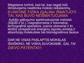 Mėgstama tvirtinti, kad tai, kas negali būti
išmatuojama neatitinka mokslo reikalavimų.
KVANTINĖ FIZIKA ĮGALINA IŠMATUOTI
TAI, KAS BUVO NEIŠMATUOJAMA
Aukšto galingumo spektroskopiniai metodai
(SQUID ir kt.), magnetometrai ir fotometrai,
termografinė aparatūra, įvairūs skeneriai ir kt.
leidžia užregistruoti energinių signalų emisiją ir
absorbciją molekulėse bei biomagnetinius laukus
DAR NE VISAS PASLAPTIS MOKSLAS
IŠAIŠKINO, NE VISKĄ SUVOKIAME. GAL TAI
DIEVO PATENTAI?!.
 