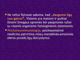 Ne veltui Rytuose sakoma, kad „dauguma ligų
nuo galvos“. Visiems yra matomi ir puikiai
žinomi žmogaus sąmonės bei pasąmonės ryšiai
su visomis organizmo fiziologinėmis sistemomis.
Psichoneuroimunologija, psichosomatinė
medicina patvirtina mūsų mentalinės-emocinės
sferos poveikį ligų išsivystymui.
 