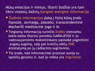 Mūsų emocijos ir mintys, ištarti žodžiai yra tam
tikro virpesių dažnių banginė energinė informacija
Žodinės informacijos įtaką į fizinį kūną įrodo
hipnozė, savitaiga, placebo, transcendentinė
Machariši meditacinė joga ir kt.
Teigiamą informaciją turinčio žodžio (nesvarbu
kokia kalba ištarto) poveikiu GARIAJEVUI ir jo
vadovaujamiems mokslininkams pasisekė pagreitinti
augalų augimą, taip pat kviečių sėklų DNR
atsistatymą po jų radiacinio sugriovimo.
Tai įrodo, kad informaciniai procesai susiję su
ląstelių genomu ir, kad jo veikla yra lingvistinė.
 