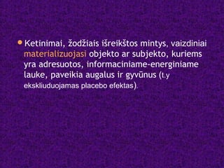Ketinimai, žodžiais išreikštos mintys, vaizdiniai
materializuojasi objekto ar subjekto, kuriems
yra adresuotos, informaciniame-energiniame
lauke, paveikia augalus ir gyvūnus (t.y
ekskliuduojamas placebo efektas).
 