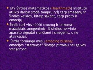 JAV Širdies matematikos (Hearthmath) institute
atlikti darbai įrodė tamprų ryšį tarp smegenų ir
širdies veiklos, kitaip sakant, tarp proto ir
emocijų.
Širdis turi virš 40000 neuronų ir laikoma
mažaisiais smegenimis. Iš širdies nervinio
aparato signalai siunčiami į smegenis, o ne
atvirkščiai.
 Širdis formuoja mūsų emocinę būseną:
emocijos “startuoja” širdyje pirmiau nei galvos
smegenyse.
.
 