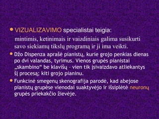 VIZUALIZAVIMO specialistai teigia:
mintimis, ketinimais ir vaizdiniais galima susikurti
savo siekiamų tikslų programą ir ji ima veikti.
Džo Dispenza aprašė pianistų, kurie grojo penkias dienas
po dvi valandas, tyrimus. Vienos grupės pianistai
„skambino“ be klavišų – vien tik įsivaizdavo atliekantys
šį procesą; kiti grojo pianinu.
Funkcinė smegenų skenografija parodė, kad abejose
pianistų grupėse vienodai suaktyvėjo ir išsiplėtė neuronų
grupės priekakčio žievėje.
 