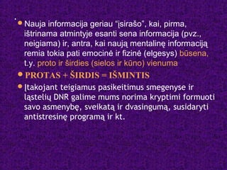 .
Nauja informacija geriau “įsirašo”, kai, pirma,
ištrinama atmintyje esanti sena informacija (pvz.,
neigiama) ir, antra, kai naują mentalinę informaciją
remia tokia pati emocinė ir fizinė (elgesys) būsena,
t.y. proto ir širdies (sielos ir kūno) vienuma
PROTAS + ŠIRDIS = IŠMINTIS
Įtakojant teigiamus pasikeitimus smegenyse ir
ląstelių DNR galime mums norima kryptimi formuoti
savo asmenybę, sveikatą ir dvasingumą, susidaryti
antistresinę programą ir kt.
 
