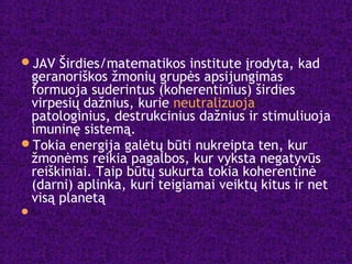 JAV Širdies/matematikos institute įrodyta, kad
geranoriškos žmonių grupės apsijungimas
formuoja suderintus (koherentinius) širdies
virpesių dažnius, kurie neutralizuoja
patologinius, destrukcinius dažnius ir stimuliuoja
imuninę sistemą.
Tokia energija galėtų būti nukreipta ten, kur
žmonėms reikia pagalbos, kur vyksta negatyvūs
reiškiniai. Taip būtų sukurta tokia koherentinė
(darni) aplinka, kuri teigiamai veiktų kitus ir net
visą planetą

 