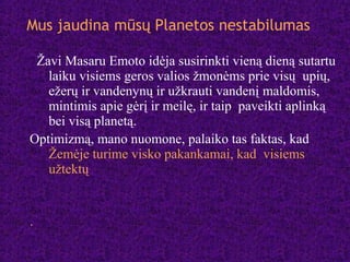 Žavi Masaru Emoto idėja susirinkti vieną dieną sutartu
laiku visiems geros valios žmonėms prie visų upių,
ežerų ir vandenynų ir užkrauti vandenį maldomis,
mintimis apie gėrį ir meilę, ir taip paveikti aplinką
bei visą planetą.
Optimizmą, mano nuomone, palaiko tas faktas, kad
Žemėje turime visko pakankamai, kad visiems
užtektų
.
Mus jaudina mūsų Planetos nestabilumas
 