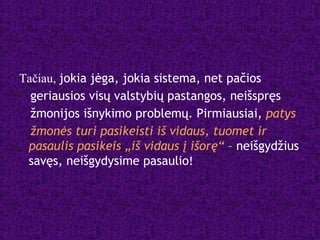 Tačiau, jokia jėga, jokia sistema, net pačios
geriausios visų valstybių pastangos, neišspręs
žmonijos išnykimo problemų. Pirmiausiai, patys
žmonės turi pasikeisti iš vidaus, tuomet ir
pasaulis pasikeis „iš vidaus į išorę“ – neišgydžius
savęs, neišgydysime pasaulio!
 