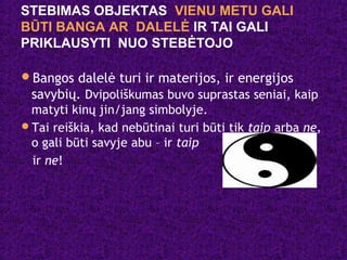 STEBIMAS OBJEKTAS VIENU METU GALI
BŪTI BANGA AR DALELĖ IR TAI GALI
PRIKLAUSYTI NUO STEBĖTOJO
Bangos dalelė turi ir materijos, ir energijos
savybių. Dvipoliškumas buvo suprastas seniai, kaip
matyti kinų jin/jang simbolyje.
Tai reiškia, kad nebūtinai turi būti tik taip arba ne,
o gali būti savyje abu – ir taip
ir ne!
 