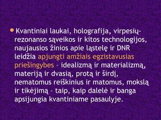Kvantiniai laukai, holografija, virpesių-
rezonanso sąveikos ir kitos technologijos,
naujausios žinios apie ląstelę ir DNR
leidžia apjungti amžiais egzistavusias
priešingybes – idealizmą ir materializmą,
materiją ir dvasią, protą ir širdį,
nematomus reiškinius ir matomus, mokslą
ir tikėjimą – taip, kaip dalelė ir banga
apsijungia kvantiniame pasaulyje.
 